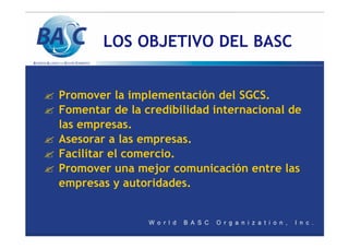 LOS OBJETIVO DEL BASC
? Promover la implementación del SGCS.
? Fomentar de la credibilidad internacional de
las empresas.
? Asesorar a las empresas.
? Facilitar el comercio.
? Promover una mejor comunicación entre las
empresas y autoridades.
 