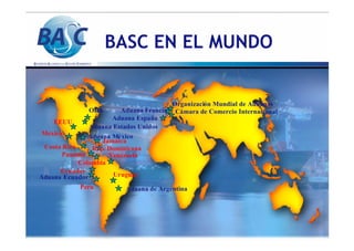 BASC EN EL MUNDO
Jamaica
Jamaica
Aduana
Aduana Ecuador
Ecuador
Aduana M
Aduana Mé
éxico
xico
Organizaci
Organizació
ón Mundial de Aduanas
n Mundial de Aduanas
C
Cá
ámara de Comercio Internacional
mara de Comercio Internacional
Aduana Espa
Aduana Españ
ña
a
Aduana Francia
Aduana Francia
EEUU
EEUU
Panama
Panama
Mexico
Mexico
Costa Rica
Costa Rica
Colombia
Colombia
Ecuador
Ecuador
Aduana Estados Unidos
Aduana Estados Unidos
Peru
Peru
Venezuela
Venezuela
OEA
OEA
Rep
Rep. Dominicana
. Dominicana
Uruguay
Uruguay
Aduana de Argentina
Aduana de Argentina
 