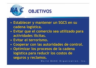 OBJETIVOS
• Establecer y mantener un SGCS en su
cadena logística.
• Evitar que el comercio sea utilizado para
actividades ilícitas.
• Evitar el terrorismo.
• Cooperar con las autoridades de control.
• Optimizar los procesos de la cadena
logística para reducir los costos de
seguros y reclamos.
 