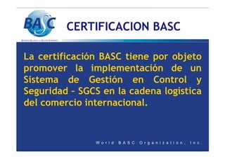CERTIFICACION BASC
La certificación BASC tiene por objeto
promover la implementación de un
Sistema de Gestión en Control y
Seguridad – SGCS en la cadena logística
del comercio internacional.
 