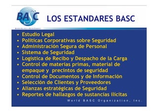 LOS ESTANDARES BASC
• Estudio Legal
• Políticas Corporativas sobre Seguridad
• Administración Segura de Personal
• Sistema de Seguridad
• Logística de Recibo y Despacho de la Carga
• Control de materias primas, material de
empaque y precintos de seguridad
• Control de Documentos y de Información
• Selección de Clientes y Proveedores
• Alianzas estratégicas de Seguridad
• Reportes de hallazgos de sustancias ilícitas
 