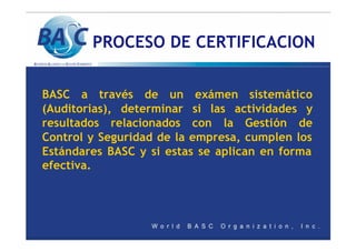 PROCESO DE CERTIFICACION
BASC a través de un exámen sistemático
(Auditorias), determinar si las actividades y
resultados relacionados con la Gestión de
Control y Seguridad de la empresa, cumplen los
Estándares BASC y si estas se aplican en forma
efectiva.
 