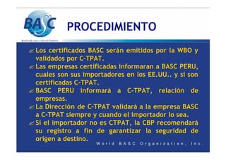 PROCEDIMIENTO
? Los certificados BASC serán emitidos por la WBO y
validados por C-TPAT.
? Las empresas certificadas informaran a BASC PERU,
cuales son sus importadores en los EE.UU.. y si son
certificadas C-TPAT.
? BASC PERU informará a C-TPAT, relación de
empresas.
? La Dirección de C-TPAT validará a la empresa BASC
a C-TPAT siempre y cuando el importador lo sea.
? Si el importador no es CTPAT, la CBP recomendará
su registro a fin de garantizar la seguridad de
origen a destino.
 
