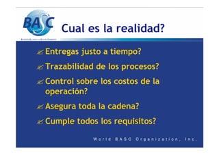 Cual es la realidad?
? Entregas justo a tiempo?
? Trazabilidad de los procesos?
? Control sobre los costos de la
operación?
? Asegura toda la cadena?
? Cumple todos los requisitos?
 