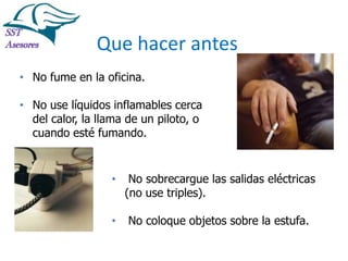 Incendios

Que hacer antes
• No fume en la oficina.
• No use líquidos inflamables cerca
del calor, la llama de un piloto, o
cuando esté fumando.

•

No sobrecargue las salidas eléctricas
(no use triples).

•

No coloque objetos sobre la estufa.
Tel:2412997, Cel: 961786235,
E-mail: info@sstasesores.pe
www.sstasesores.pe

 