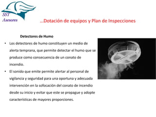 Incendios
…Dotación de equipos y Plan de Inspecciones
Detectores de Humo
• Los detectores de humo constituyen un medio de
alerta temprana, que permite detectar el humo que se
produce como consecuencia de un conato de
incendio.
• El sonido que emite permite alertar al personal de

vigilancia y seguridad para una oportuna y adecuada
intervención en la sofocación del conato de incendio
desde su inicio y evitar que este se propague y adopte
características de mayores proporciones.
Tel:2412997, Cel: 961786235,
E-mail: info@sstasesores.pe
www.sstasesores.pe

 