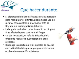 Incendios

Que hacer durante
• Si el personal del área afectada está capacitado
para manipular el extintor, podrá hacer uso del
mismo, caso contrario informar al Jefe de
Brigada o a los brigadistas del área.
• La brigada de lucha contra incendio se dirige al
área afectada para controlar el fuego.
• De ser necesario, el Jefe de Brigada, da la
orden de realizar la evacuación del área
afectada.
• Disponga la apertura de las puertas de acceso
con la finalidad de que se ponga en ejecución
el plan de evacuación existente.
Tel:2412997, Cel: 961786235,
E-mail: info@sstasesores.pe
www.sstasesores.pe

 