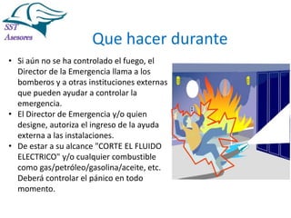 Incendios

Que hacer durante
• Si aún no se ha controlado el fuego, el
Director de la Emergencia llama a los
bomberos y a otras instituciones externas
que pueden ayudar a controlar la
emergencia.
• El Director de Emergencia y/o quien
designe, autoriza el ingreso de la ayuda
externa a las instalaciones.
• De estar a su alcance "CORTE EL FLUIDO
ELECTRICO" y/o cualquier combustible
como gas/petróleo/gasolina/aceite, etc.
Deberá controlar el pánico en todo
momento.
Tel:2412997, Cel: 961786235,
E-mail: info@sstasesores.pe
www.sstasesores.pe

 