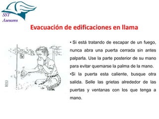 Incendios

Evacuación de edificaciones en llama
• Si está tratando de escapar de un fuego,
nunca abra una puerta cerrada sin antes
palparla. Use la parte posterior de su mano
para evitar quemarse la palma de la mano.
•Si la puerta esta caliente, busque otra

salida. Selle las grietas alrededor de las
puertas y ventanas con los que tenga a
mano.
Tel:2412997, Cel: 961786235,
E-mail: info@sstasesores.pe
www.sstasesores.pe

 