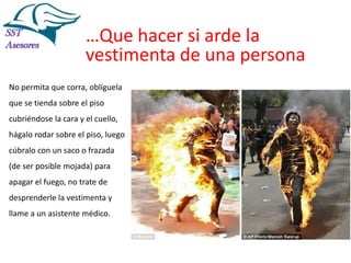 Incendios

…Que hacer si arde la
vestimenta de una persona
No permita que corra, oblíguela
que se tienda sobre el piso
cubriéndose la cara y el cuello,
hágalo rodar sobre el piso, luego

cúbralo con un saco o frazada
(de ser posible mojada) para
apagar el fuego, no trate de
desprenderle la vestimenta y
llame a un asistente médico.

Tel:2412997, Cel: 961786235,
E-mail: info@sstasesores.pe
www.sstasesores.pe

 