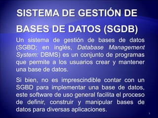 Un sistema de gestión de bases de datos
(SGBD; en inglés, Database Management
System: DBMS) es un conjunto de programas
que permite a los usuarios crear y mantener
una base de datos.
Si bien, no es imprescindible contar con un
SGBD para implementar una base de datos,
este software de uso general facilita el proceso
de definir, construir y manipular bases de
datos para diversas aplicaciones. 1
 