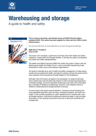Page 1 of 155
Health and Safety
Executive
HSE BooksHSE Books
Warehousing and storage
A guide to health and safety
This is a free-to-download, web-friendly version of HSG76 (Second edition,
published 2007). This version has been adapted for online use from HSE’s current
printed version.
You can buy the book at www.hsebooks.co.uk and most good bookshops.
ISBN 978 0 7176 6225 8
Price £14.50
This book is for managers, supervisors and those with other health and safety
interests in warehouses and storage facilities. It will also be useful to employees
and health and safety representatives.
The Health and Safety Executive (HSE) has written this guide in liaison with the
Warehousing Health and Safety Forum, a joint committee representing trade
associations, trade unions and employer organisations.
The guide is intended as an aid to health and safety management, to help reduce
injuries and occupational ill health, and help the industry achieve the government’s
injury reduction and occupational ill health targets for UK workplaces.
Although most of the book will apply to the processes in a range of premises,
some warehouses may find parts less relevant to their business (eg temperature-
controlled storage), and some specialist warehouses may need more information
(eg on storage of dangerous substances). However, most chapters will be of
interest to warehouses and storage facilities of all sizes.
It covers topics that require special attention, including manual handling and
musculoskeletal disorders; slips and trips; workplace transport; and falls from
height. It also contains guidance on other hazards found in warehouses, such
as storage systems, mechanical handling and electrical safety. It also provides
information on the working environment and how to deal with accidents and
emergencies.
 