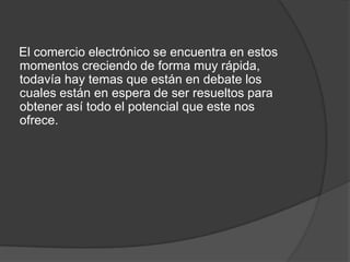 El comercio electrónico se encuentra en estos
momentos creciendo de forma muy rápida,
todavía hay temas que están en debate los
cuales están en espera de ser resueltos para
obtener así todo el potencial que este nos
ofrece.
 