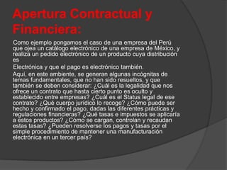 Apertura Contractual y
Financiera:
Como ejemplo pongamos el caso de una empresa del Perú
que ojea un catálogo electrónico de una empresa de México, y
realiza un pedido electrónico de un producto cuya distribución
es
Electrónica y que el pago es electrónico también.
Aquí, en este ambiente, se generan algunas incógnitas de
temas fundamentales, que no han sido resueltos, y que
también se deben considerar: ¿Cuál es la legalidad que nos
ofrece un contrato que hasta cierto punto es oculto y
establecido entre empresas? ¿Cuál es el Status legal de ese
contrato? ¿Qué cuerpo jurídico lo recoge? ¿Cómo puede ser
hecho y confirmado el pago, dadas las diferentes prácticas y
regulaciones financieras? ¿Qué tasas e impuestos se aplicaría
a estos productos? ¿Cómo se cargan, controlan y recaudan
estas tasas? ¿Pueden resolverse los pagos y tasas por el
simple procedimiento de mantener una manufacturación
electrónica en un tercer país?
 