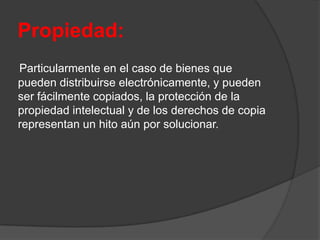 Propiedad:
Particularmente en el caso de bienes que
pueden distribuirse electrónicamente, y pueden
ser fácilmente copiados, la protección de la
propiedad intelectual y de los derechos de copia
representan un hito aún por solucionar.
 