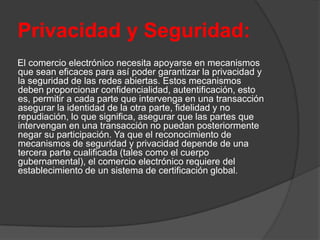Privacidad y Seguridad:
El comercio electrónico necesita apoyarse en mecanismos
que sean eficaces para así poder garantizar la privacidad y
la seguridad de las redes abiertas. Estos mecanismos
deben proporcionar confidencialidad, autentificación, esto
es, permitir a cada parte que intervenga en una transacción
asegurar la identidad de la otra parte, fidelidad y no
repudiación, lo que significa, asegurar que las partes que
intervengan en una transacción no puedan posteriormente
negar su participación. Ya que el reconocimiento de
mecanismos de seguridad y privacidad depende de una
tercera parte cualificada (tales como el cuerpo
gubernamental), el comercio electrónico requiere del
establecimiento de un sistema de certificación global.
 