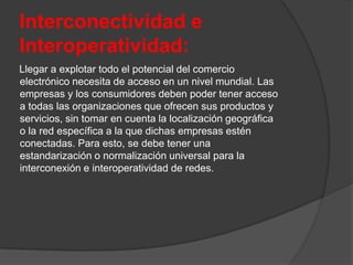 Interconectividad e
Interoperatividad:
Llegar a explotar todo el potencial del comercio
electrónico necesita de acceso en un nivel mundial. Las
empresas y los consumidores deben poder tener acceso
a todas las organizaciones que ofrecen sus productos y
servicios, sin tomar en cuenta la localización geográfica
o la red específica a la que dichas empresas estén
conectadas. Para esto, se debe tener una
estandarización o normalización universal para la
interconexión e interoperatividad de redes.
 