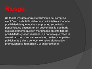 Riesgo:
Un factor limitante para el crecimiento del comercio
electrónico es la falta del recurso e iniciativas. Cabe la
posibilidad de que muchas empresas, sobre todo
pequeñas, se encuentren en desventaja, lo que haría
que simplemente queden marginadas en este tipo de
posibilidades y oportunidades. Es por eso que crece la
necesidad de promover iniciativas, realizar campañas
publicitarias y dar a conocer ejemplos afortunados
promoviendo la formación y el entrenamiento.
 