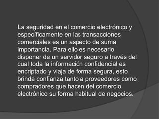 La seguridad en el comercio electrónico y
específicamente en las transacciones
comerciales es un aspecto de suma
importancia. Para ello es necesario
disponer de un servidor seguro a través del
cual toda la información confidencial es
encriptado y viaja de forma segura, esto
brinda confianza tanto a proveedores como
compradores que hacen del comercio
electrónico su forma habitual de negocios.
 