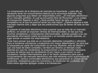 La comprensión de la dinámica de mercado es importante, y para ello es
necesario tener los conocimientos básicos de la economía estándar. Hay
algunas preguntas que deben ser respondidas como, ¿El mercado electrónico
es un mercado perfecto, el cual se encuentra libre de fricciones? ¿Los costes
de transacción llegarán a cero? ¿Será posible hacer de éste un mercado
competitivo en el que los precios serán los más bajos? ¿Deberá dejarse a este
mercado marche solo y dejar que las predicciones que se tienen de éste se den
solas?
 Al parecer el mercado electrónico hace suponer que se trata de un mercado
perfecto, en donde se exponen vitrinas de internacionales, en las que hay
muchos vendedores y compradores internacionales, quienes poseen a su vez
abundante información sobre los productos y el mercado siendo además, un
lugar donde no existen los intermediarios.
 Todo hace pensar que éste es un mercado altamente competitivo y eficiente
Pero si tomamos conciencia y evaluamos con mayor detenimiento, se verá que
la búsqueda por parte del consumidor no es muy eficiente, esto es debido a
que una base de datos completa y de fácil uso tendría un elevado costo,
además por que los vendedores no proporcionen a la información necesaria.
Aunque se piensa que los vendedores al por mayor y por menor no son
necesarios, existen intermediarios que sí se hacen necesarios para que el
funcionamiento del mercado electrónico sea más eficiente como autoridades de
certificación, centros comerciales electrónicos que garanticen la calidad de los
productos, mediadores para los convenios y la resolución de conflictos, etc.,
todos estos agentes agregan costes a la transacción.
 