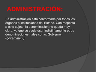 ADMINISTRACIÓN:
La administración esta conformada por todos los
órganos e instituciones del Estado. Con respecto
a este sujeto, la denominación no queda muy
clara, ya que se suele usar indistintamente otras
denominaciones, tales como: Gobierno
(government).
 