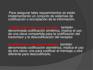 Para asegurar tales requerimientos se están
implementando un conjunto de sistemas de
codificación o encriptación de la información:

 Codificación con clave secreta: también
denominada codificación simétrica, implica el uso
de una clave compartida para la codificación del
transmisor y la descodificación del receptor.

Codificación con clave pública: también
denominada codificación asimétrica, implica el uso
de dos clave; una para codificar el mensaje u otra
diferente para descodificarlo.
 