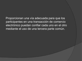 Proporcionan una vía adecuada para que los
participantes en una transacción de comercio
electrónico puedan confiar cada uno en el otro
mediante el uso de una tercera parte común.
 