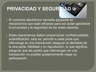 PRIVACIDAD Y SEGURIDAD

   El comercio electrónico necesita apoyarse en
    mecanismos que sean eficaces para así poder garantizar
    la privacidad y la seguridad de las redes abiertas.

   Estos mecanismos deben proporcionar confidencialidad,
    autentificación, esto es, permitir a cada parte que
    intervenga en una transacción asegurar la identidad de
    la otra parte, fidelidad y no repudiación, lo que significa,
    asegurar que las partes que intervengan en una
    transacción no puedan posteriormente negar su
    participación.
 