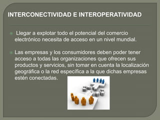 INTERCONECTIVIDAD E INTEROPERATIVIDAD


   Llegar a explotar todo el potencial del comercio
    electrónico necesita de acceso en un nivel mundial.

   Las empresas y los consumidores deben poder tener
    acceso a todas las organizaciones que ofrecen sus
    productos y servicios, sin tomar en cuenta la localización
    geográfica o la red específica a la que dichas empresas
    estén conectadas.
 