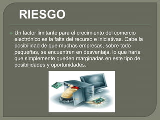 RIESGO
   Un factor limitante para el crecimiento del comercio
    electrónico es la falta del recurso e iniciativas. Cabe la
    posibilidad de que muchas empresas, sobre todo
    pequeñas, se encuentren en desventaja, lo que haría
    que simplemente queden marginadas en este tipo de
    posibilidades y oportunidades.
 