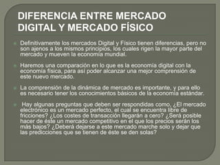 DIFERENCIA ENTRE MERCADO
    DIGITAL Y MERCADO FÍSICO
   Definitivamente los mercados Digital y Físico tienen diferencias, pero no
    son ajenos a los mismos principios, los cuales rigen la mayor parte del
    mercado y mueven la economía mundial.
   Haremos una comparación en lo que es la economía digital con la
    economía física, para así poder alcanzar una mejor comprensión de
    este nuevo mercado.
   La comprensión de la dinámica de mercado es importante, y para ello
    es necesario tener los conocimientos básicos de la economía estándar.
    Hay algunas preguntas que deben ser respondidas como, ¿El mercado
    electrónico es un mercado perfecto, el cual se encuentra libre de
    fricciones? ¿Los costes de transacción llegarán a cero? ¿Será posible
    hacer de éste un mercado competitivo en el que los precios serán los
    más bajos? ¿Deberá dejarse a este mercado marche solo y dejar que
    las predicciones que se tienen de éste se den solas?
 