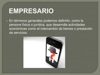 EMPRESARIO
   En términos generales podemos definirlo, como la
    persona física o jurídica, que desarrolla actividades
    económicas como el intercambio de bienes o prestación
    de servicios.
 