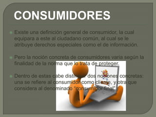 CONSUMIDORES
   Existe una definición general de consumidor, la cual
    equipara a este al ciudadano común, al cual se le
    atribuye derechos especiales como el de información.

   Pero la noción concreta de consumidores varia según la
    finalidad de la norma que lo trata de proteger.

   Dentro de estas cabe distinguir dos nociones concretas:
    una se refiere al consumidor como cliente, y otra que
    considera al denominado “consumidor final”.
 