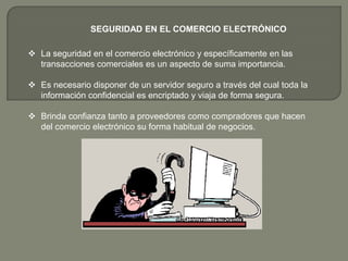 SEGURIDAD EN EL COMERCIO ELECTRÓNICO

 La seguridad en el comercio electrónico y específicamente en las
  transacciones comerciales es un aspecto de suma importancia.

 Es necesario disponer de un servidor seguro a través del cual toda la
  información confidencial es encriptado y viaja de forma segura.

 Brinda confianza tanto a proveedores como compradores que hacen
  del comercio electrónico su forma habitual de negocios.
 