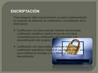 ENCRIPTACIÓN
  Para asegurar tales requerimientos se están implementando
 un conjunto de sistemas de codificación o encriptación de la
 información:

  Codificación con clave secreta: también denominada
   codificación simétrica, implica el uso de una clave
   compartida para la codificación del transmisor y la
   descodificación del receptor.

  Codificación con clave pública: también denominada
   codificación asimétrica, implica el uso de dos clave; una
   para codificar el mensaje u otra diferente para
   descodificarlo.
 