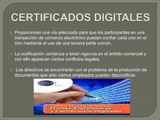    Proporcionan una vía adecuada para que los participantes en una
    transacción de comercio electrónico puedan confiar cada uno en el
    otro mediante el uso de una tercera parte común.

   La codificación comienza a tener vigencia en el ámbito comercial y
    con ello aparecen ciertos conflictos legales.

   Los directivos se encontrarán con el problema de la producción de
    documentos que sólo ciertos empleados puedan descodificar.
 
