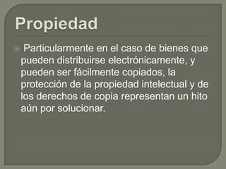     Particularmente en el caso de bienes que
    pueden distribuirse electrónicamente, y
    pueden ser fácilmente copiados, la
    protección de la propiedad intelectual y de
    los derechos de copia representan un hito
    aún por solucionar.
 
