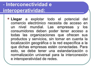 - Interconectividad e
interoperatividad:
  Llegar   a explotar todo el potencial del
   comercio electrónico necesita de acceso en
   un nivel mundial. Las empresas y los
   consumidores deben poder tener acceso a
   todas las organizaciones que ofrecen sus
   productos y servicios, sin tomar en cuenta la
   localización geográfica o la red específica a la
   que dichas empresas estén conectadas. Para
   esto, se debe tener una estandarización o
   normalización universal para la interconexión
   e interoperatividad de redes.
 