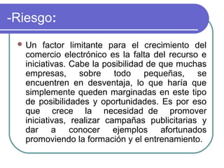 -Riesgo:
  Un   factor limitante para el crecimiento del
   comercio electrónico es la falta del recurso e
   iniciativas. Cabe la posibilidad de que muchas
   empresas, sobre todo pequeñas, se
   encuentren en desventaja, lo que haría que
   simplemente queden marginadas en este tipo
   de posibilidades y oportunidades. Es por eso
   que crece la necesidad de promover
   iniciativas, realizar campañas publicitarias y
   dar a conocer ejemplos afortunados
   promoviendo la formación y el entrenamiento.
 