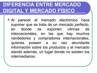 DIFERENCIA ENTRE MERCADO
DIGITAL Y MERCADO FÍSICO
  Al   parecer el mercado electrónico hace
   suponer que se trata de un mercado perfecto,
   en    donde     se   exponen    vitrinas  de
   internacionales, en las que hay muchos
   vendedores y compradores internacionales,
   quienes poseen a su vez abundante
   información sobre los productos y el mercado
   siendo además, un lugar donde no existen los
   intermediarios.
 