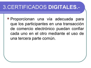 3.CERTIFICADOS DIGITALES.-

  Proporcionan   una vía adecuada para
  que los participantes en una transacción
  de comercio electrónico puedan confiar
  cada uno en el otro mediante el uso de
  una tercera parte común.
 