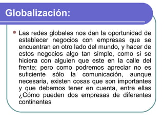 Globalización:
  Las redes globales nos dan la oportunidad de
  establecer negocios con empresas que se
  encuentran en otro lado del mundo, y hacer de
  estos negocios algo tan simple, como si se
  hiciera con alguien que este en la calle del
  frente; pero como podremos apreciar no es
  suficiente sólo la comunicación, aunque
  necesaria, existen cosas que son importantes
  y que debemos tener en cuenta, entre ellas
  ¿Cómo pueden dos empresas de diferentes
  continentes
 