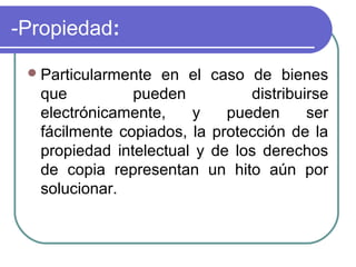 -Propiedad:

  Particularmente en el caso de bienes
  que          pueden          distribuirse
  electrónicamente,    y    pueden      ser
  fácilmente copiados, la protección de la
  propiedad intelectual y de los derechos
  de copia representan un hito aún por
  solucionar.
 