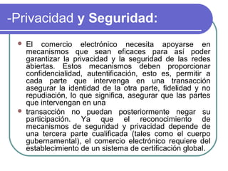 -Privacidad y Seguridad:
    El comercio electrónico necesita apoyarse en
     mecanismos que sean eficaces para así poder
     garantizar la privacidad y la seguridad de las redes
     abiertas. Estos mecanismos deben proporcionar
     confidencialidad, autentificación, esto es, permitir a
     cada parte que intervenga en una transacción
     asegurar la identidad de la otra parte, fidelidad y no
     repudiación, lo que significa, asegurar que las partes
     que intervengan en una
    transacción no puedan posteriormente negar su
     participación. Ya que el reconocimiento de
     mecanismos de seguridad y privacidad depende de
     una tercera parte cualificada (tales como el cuerpo
     gubernamental), el comercio electrónico requiere del
     establecimiento de un sistema de certificación global.
 
