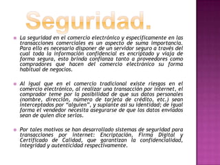    La seguridad en el comercio electrónico y específicamente en las
    transacciones comerciales es un aspecto de suma importancia.
    Para ello es necesario disponer de un servidor seguro a través del
    cual toda la información confidencial es encriptado y viaja de
    forma segura, esto brinda confianza tanto a proveedores como
    compradores que hacen del comercio electrónico su forma
    habitual de negocios.

   Al igual que en el comercio tradicional existe riesgos en el
    comercio electrónico, al realizar una transacción por internet, el
    comprador teme por la posibilidad de que sus datos personales
    (nombre, dirección, número de tarjeta de crédito, etc.) sean
    interceptados por “alguien”, y suplante así su identidad; de igual
    forma el vendedor necesita asegurarse de que los datos enviados
    sean de quien dice serlos.

   Por tales motivos se han desarrollado sistemas de seguridad para
    transacciones por internet: Encriptación, Firma Digital y
    Certificado de Calidad, que garantizan la confidencialidad,
    integridad y autenticidad respectivamente.
 