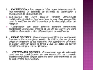 1.     ENCRIPTACIÓN.- Para asegurar tales requerimientos se están
     implementando un conjunto de sistemas de codificación o
     encriptación de la información:
    Codificación con clave secreta: también denominada
     codificación simétrica, implica el uso de una clave compartida
     para la codificación del transmisor y la descodificación del
     receptor.
      Codificación con clave pública: también denominada
     codificación asimétrica, implica el uso de dos clave; una para
     codificar el mensaje u otra diferente para descodificarlo.

2.     FIRMAS DIGITALES.- Mecanismo criptográfico que realiza una
     función similar a una firma escrita. Se utiliza para verificar el
     origen y contenido de los mensajes. Por ejemplo en un e-mail
     se puede verificar quien lo firmó y que los datos no fueron
     modificados después de ser firmados.

3.      CERTIFICADOS DIGITALES.- Proporcionan una vía adecuada
     para que los participantes en una transacción de comercio
     electrónico puedan confiar cada uno en el otro mediante el uso
     de una tercera parte común.
 