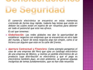 El comercio electrónico se encuentra en estos momentos
    creciendo de forma muy rápida, todavía hay temas que están en
    debate los cuales están en espera de ser resueltos para obtener
    así todo el potencial que este nos ofrece.
    Es así que tenemos:
   Globalización: Las redes globales nos dan la oportunidad de
    establecer negocios con empresas que se encuentran en otro lado
    del mundo, y hacer de estos negocios algo tan simple, como si se
    hiciera con alguien que este en la calle del frente.

   Apertura Contractual y Financiera: Como ejemplo pongamos el
    caso de una empresa del Perú que ojea un catálogo electrónico
    de una empresa de México, y realiza un pedido electrónico de un
    producto cuya distribución es electrónica y que el pago es
    electrónico también.Aquí, en este ambiente, se generan algunas
    incógnitas de temas fundamentales, que no han sido resueltos
 