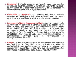    Propiedad: Particularmente en el caso de bienes que pueden
    distribuirse electrónicamente, y pueden ser fácilmente copiados,
    la protección de la propiedad intelectual y de los derechos de
    copia representan un hito aún por solucionar.

   Privacidad y Seguridad: El comercio electrónico necesita
    apoyarse en mecanismos que sean eficaces para así poder
    garantizar la privacidad y la seguridad de las redes abiertas.

   Interconectividad e interoperatividad: Llegar a explotar todo
    el potencial del comercio electrónico necesita de acceso en un
    nivel mundial. Las empresas y los consumidores deben poder
    tener acceso a todas las organizaciones que ofrecen sus
    productos y servicios, sin tomar en cuenta la localización
    geográfica o la red específica a la que dichas empresas estén
    conectadas. Para esto, se debe tener una estandarización o
    normalización     universal   para     la    interconexión   e
    interoperatividad de redes.

   Riesgo: Un factor limitante para el crecimiento del comercio
    electrónico es la falta del recurso e iniciativas. Cabe la
    posibilidad de que muchas empresas, sobre todo pequeñas, se
    encuentren en desventaja, lo que haría que simplemente queden
    marginadas en este tipo de posibilidades y oportunidades.
 