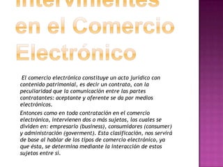 El comercio electrónico constituye un acto jurídico con
contenido patrimonial, es decir un contrato, con la
peculiaridad que la comunicación entre las partes
contratantes: aceptante y oferente se da por medios
electrónicos.
Entonces como en toda contratación en el comercio
electrónico, intervienen dos o más sujetos, los cuales se
dividen en: empresario (business), consumidores (consumer)
y administración (goverment). Esta clasificación, nos servirá
de base al hablar de los tipos de comercio electrónico, ya
que ésta, se determina mediante la interacción de estos
sujetos entre sí.
 