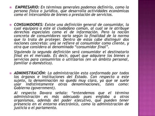     EMPRESARIO: En términos generales podemos definirlo, como la
    persona física o jurídica, que desarrolla actividades económicas
    como el intercambio de bienes o prestación de servicios.

   CONSUMIDORES: Existe una definición general de consumidor, la
    cual equipara a este al ciudadano común, al cual se le atribuye
    derechos especiales como el de información. Pero la noción
    concreta de consumidores varia según la finalidad de la norma
    que lo trata de proteger. Dentro de estas cabe distinguir dos
    nociones concretas: una se refiere al consumidor como cliente, y
    otra que considera al denominado “consumidor final”.
    Siguiendo la segunda definición será consumidor el destinatario
    final en el mercado. Es decir, aquel que adquiere los bienes o
    servicios para consumirlos o utilizarlos (en un ámbito personal,
    familiar o doméstico).

   ADMINISTRACIÓN: La administración esta conformada por todos
    los órganos e instituciones del Estado. Con respecto a este
    sujeto, la denominación no queda muy clara, ya que se suele
    usar indistintamente otras denominaciones, tales como:
    Gobierno (government).
    Al respecto Davara señala: “entendemos que el término
    administración es más adecuado pues engloba a otros
    organismos, además del poder ejecutivo, que pueden tener
    presencia en el entorno electrónico, como la administración de
    justicia o el parlamento.
 